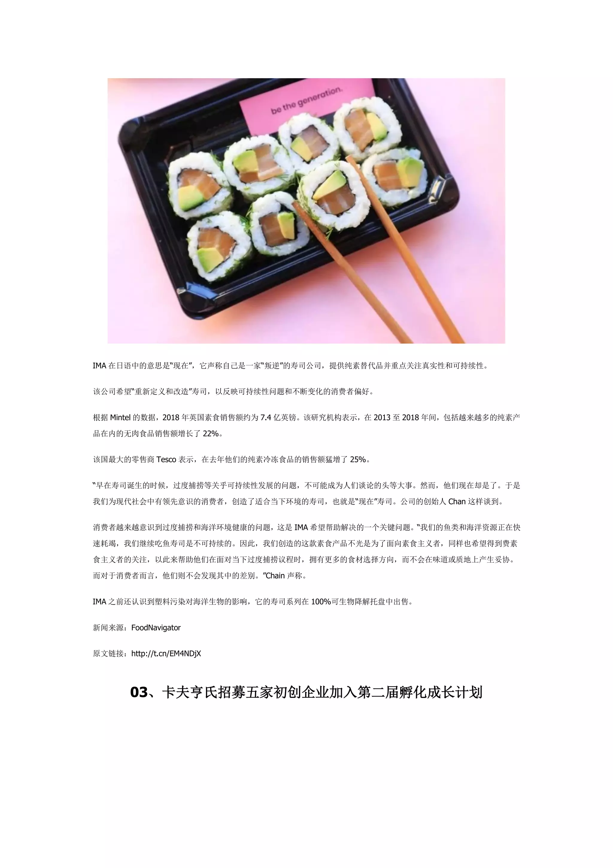 IMA 在日语中的意思是“现在”，它声称自己是一家“叛逆”的寿司公司，提供纯素替代品并重点关注真实性和可持续性。
该公司希望“重新定义和改造”寿司，以反映可持续性问题和不断变化的消费者偏好。
根据 Mintel 的数据，2018 年英国素食销售额约为 7.4 亿英镑。该研究机构表示，在 2013 至 2018 年间，包括越来越多的纯素产
品在内的无肉食品销售额增长了 22%。
该国最大的零售商 Tesco 表示，在去年他们的纯素冷冻食品的销售额猛增了 25%。
“早在寿司诞生的时候，过度捕捞等关乎可持续性发展的问题，不可能成为人们谈论的头等大事。然而，他们现在却是了。于是
我们为现代社会中有领先意识的消费者，创造了适合当下环境的寿司，也就是“现在”寿司。公司的创始人 Chan 这样谈到。
消费者越来越意识到过度捕捞和海洋环境健康的问题，这是 IMA 希望帮助解决的一个关键问题。“我们的鱼类和海洋资源正在快
速耗竭，我们继续吃鱼寿司是不可持续的。因此，我们创造的这款素食产品不光是为了面向素食主义者，同样也希望得到费素
食主义者的关注，以此来帮助他们在面对当下过度捕捞议程时，拥有更多的食材选择方向，而不会在味道或质地上产生妥协。
而对于消费者而言，他们则不会发现其中的差别。”Chain 声称。
IMA 之前还认识到塑料污染对海洋生物的影响，它的寿司系列在 100%可生物降解托盘中出售。
新闻来源：FoodNavigator
原文链接：http://t.cn/EM4NDjX
03、卡夫亨氏招募五家初创企业加入第二届孵化成长计划
 