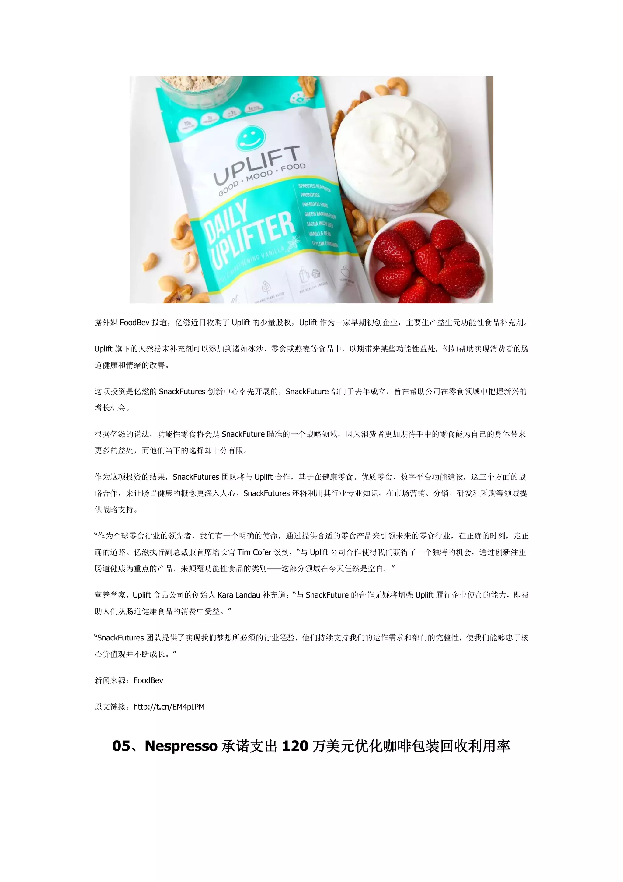据外媒 FoodBev 报道，亿滋近日收购了 Uplift 的少量股权，Uplift 作为一家早期初创企业，主要生产益生元功能性食品补充剂。
Uplift 旗下的天然粉末补充剂可以添加到诸如冰沙、零食或燕麦等食品中，以期带来某些功能性益处，例如帮助实现消费者的肠
道健康和情绪的改善。
这项投资是亿滋的 SnackFutures 创新中心率先开展的，SnackFuture 部门于去年成立，旨在帮助公司在零食领域中把握新兴的
增长机会。
根据亿滋的说法，功能性零食将会是 SnackFuture 瞄准的一个战略领域，因为消费者更加期待手中的零食能为自己的身体带来
更多的益处，而他们当下的选择却十分有限。
作为这项投资的结果，SnackFutures 团队将与 Uplift 合作，基于在健康零食、优质零食、数字平台功能建设，这三个方面的战
略合作，来让肠胃健康的概念更深入人心。SnackFutures 还将利用其行业专业知识，在市场营销、分销、研发和采购等领域提
供战略支持。
“作为全球零食行业的领先者，我们有一个明确的使命，通过提供合适的零食产品来引领未来的零食行业，在正确的时刻，走正
确的道路。亿滋执行副总裁兼首席增长官 Tim Cofer 谈到，“与 Uplift 公司合作使得我们获得了一个独特的机会，通过创新注重
肠道健康为重点的产品，来颠覆功能性食品的类别——这部分领域在今天任然是空白。”
营养学家，Uplift 食品公司的创始人 Kara Landau 补充道：“与 SnackFuture 的合作无疑将增强 Uplift 履行企业使命的能力，即帮
助人们从肠道健康食品的消费中受益。”
“SnackFutures 团队提供了实现我们梦想所必须的行业经验，他们持续支持我们的运作需求和部门的完整性，使我们能够忠于核
心价值观并不断成长。”
新闻来源：FoodBev
原文链接：http://t.cn/EM4pIPM
05、Nespresso 承诺支出 120 万美元优化咖啡包装回收利用率
 