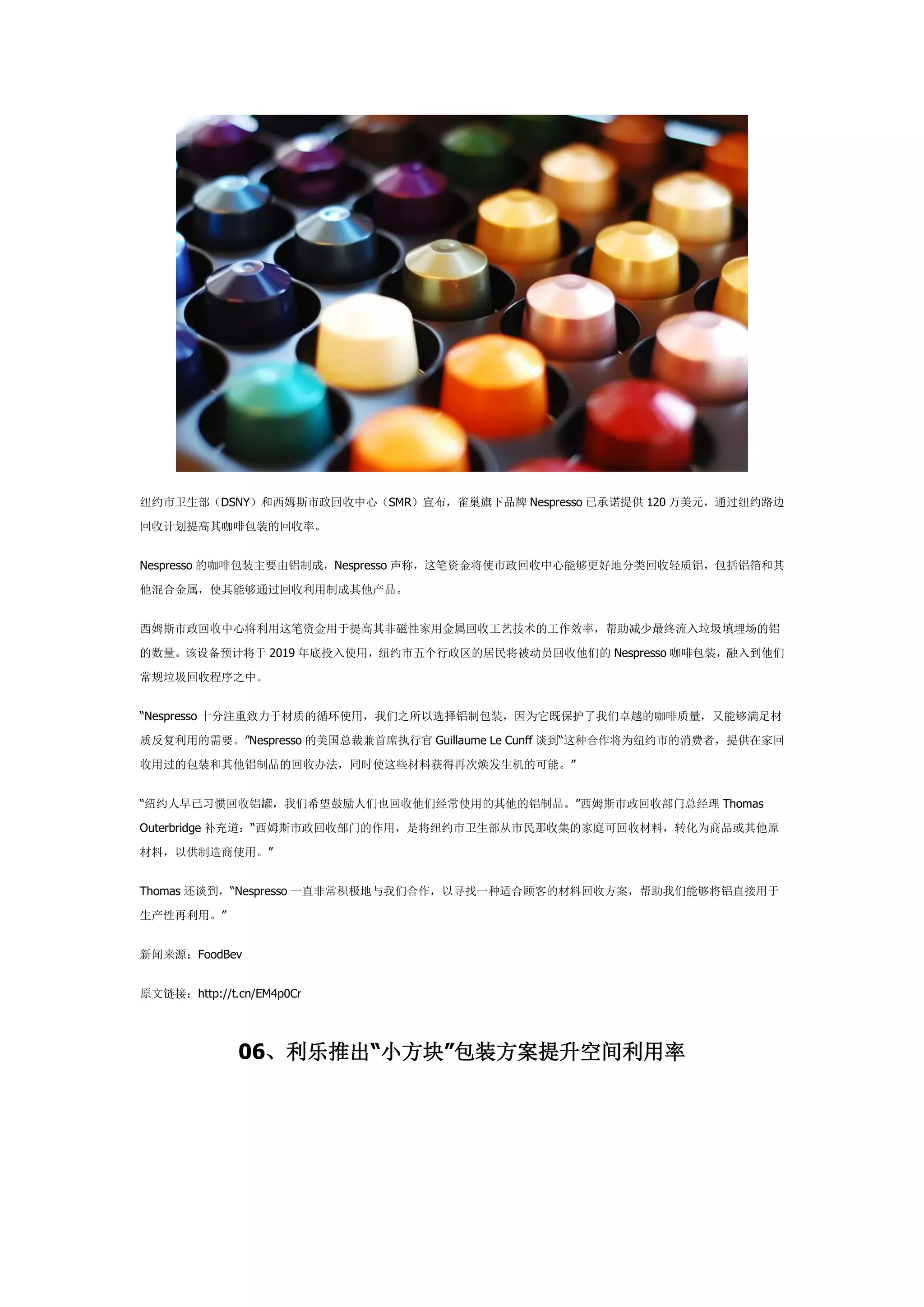 纽约市卫生部（DSNY）和西姆斯市政回收中心（SMR）宣布，雀巢旗下品牌 Nespresso 已承诺提供 120 万美元，通过纽约路边
回收计划提高其咖啡包装的回收率。
Nespresso 的咖啡包装主要由铝制成，Nespresso 声称，这笔资金将使市政回收中心能够更好地分类回收轻质铝，包括铝箔和其
他混合金属，使其能够通过回收利用制成其他产品。
西姆斯市政回收中心将利用这笔资金用于提高其非磁性家用金属回收工艺技术的工作效率，帮助减少最终流入垃圾填埋场的铝
的数量。该设备预计将于 2019 年底投入使用，纽约市五个行政区的居民将被动员回收他们的 Nespresso 咖啡包装，融入到他们
常规垃圾回收程序之中。
“Nespresso 十分注重致力于材质的循环使用，我们之所以选择铝制包装，因为它既保护了我们卓越的咖啡质量，又能够满足材
质反复利用的需要。”Nespresso 的美国总裁兼首席执行官 Guillaume Le Cunff 谈到“这种合作将为纽约市的消费者，提供在家回
收用过的包装和其他铝制品的回收办法，同时使这些材料获得再次焕发生机的可能。”
“纽约人早已习惯回收铝罐，我们希望鼓励人们也回收他们经常使用的其他的铝制品。”西姆斯市政回收部门总经理 Thomas
Outerbridge 补充道：“西姆斯市政回收部门的作用，是将纽约市卫生部从市民那收集的家庭可回收材料，转化为商品或其他原
材料，以供制造商使用。”
Thomas 还谈到，“Nespresso 一直非常积极地与我们合作，以寻找一种适合顾客的材料回收方案，帮助我们能够将铝直接用于
生产性再利用。”
新闻来源：FoodBev
原文链接：http://t.cn/EM4p0Cr
06、利乐推出“小方块”包装方案提升空间利用率
 