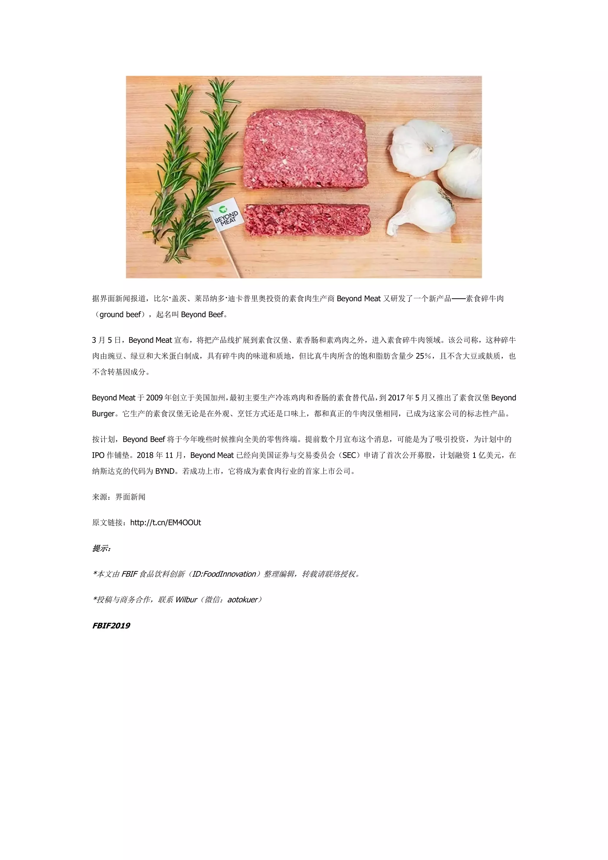 据界面新闻报道，比尔·盖茨、莱昂纳多·迪卡普里奥投资的素食肉生产商 Beyond Meat 又研发了一个新产品——素食碎牛肉
（ground beef），起名叫 Beyond Beef。
3 月 5 日，Beyond Meat 宣布，将把产品线扩展到素食汉堡、素香肠和素鸡肉之外，进入素食碎牛肉领域。该公司称，这种碎牛
肉由豌豆、绿豆和大米蛋白制成，具有碎牛肉的味道和质地，但比真牛肉所含的饱和脂肪含量少 25％，且不含大豆或麸质，也
不含转基因成分。
Beyond Meat 于 2009 年创立于美国加州，最初主要生产冷冻鸡肉和香肠的素食替代品，到 2017 年 5 月又推出了素食汉堡 Beyond
Burger。它生产的素食汉堡无论是在外观、烹饪方式还是口味上，都和真正的牛肉汉堡相同，已成为这家公司的标志性产品。
按计划，Beyond Beef 将于今年晚些时候推向全美的零售终端。提前数个月宣布这个消息，可能是为了吸引投资，为计划中的
IPO 作铺垫。2018 年 11 月，Beyond Meat 已经向美国证券与交易委员会（SEC）申请了首次公开募股，计划融资 1 亿美元，在
纳斯达克的代码为 BYND。若成功上市，它将成为素食肉行业的首家上市公司。
来源：界面新闻
原文链接：http://t.cn/EM4OOUt
提示：
*本文由 FBIF 食品饮料创新（ID:FoodInnovation）整理编辑，转载请联络授权。
*投稿与商务合作，联系 Wilbur（微信：aotokuer）
FBIF2019
 