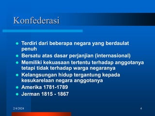 2/4/2024 4
Konfederasi
 Terdiri dari beberapa negara yang berdaulat
penuh
 Bersatu atas dasar perjanjian (internasional)
 Memiliki kekuasaan tertentu terhadap anggotanya
tetapi tidak terhadap warga negaranya
 Kelangsungan hidup tergantung kepada
kesukarelaan negara anggotanya
 Amerika 1781-1789
 Jerman 1815 - 1867
 