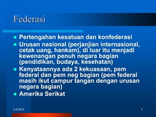 2/4/2024 5
Federasi
 Pertengahan kesatuan dan konfederasi
 Urusan nasional (perjanjian internasional,
cetak uang, hankam), di luar itu menjadi
kewenangan penuh negara bagian
(pendidikan, budaya, kesehatan)
 Kenyataannya ada 2 kekuasaan, pem
federal dan pem neg bagian (pem federal
masih ikut campur tangan dengan urusan
negara bagian)
 Amerika Serikat
 