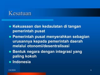 2/4/2024 6
Kesatuan
 Kekuasaan dan kedaulatan di tangan
pemerintah pusat
 Pemerintah pusat menyerahkan sebagian
urusannya kepada pemerintah daerah
melalui otonomi/desentralisasi
 Bentuk negara dengan integrasi yang
paling kokoh
 Indonesia
 