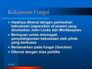 2/4/2024 7
Kekuasaan Fungsi
 Awalnya dikenal dengan pemisahan
kekuasaan (separation of power) yang
dicetuskan John Locke dan Montesquieu
 Bertujuan untuk mencegah
penyalahgunaan kekuasaan oleh pihak
yang berkuasa
 Berdasarkan pada fungsi (function)
 Dikenal dengan trias politika
 
