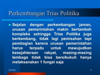2/4/2024 9
Perkembangan Trias Politika
 Sejalan dengan perkembangan jaman,
urusan pemerintahan makin bertambah
kompleks sehingga Trias Politika juga
berkembang, tidak lagi pemisahan tapi
pembagian karena urusan pemerintahan
harus terpadu untuk mewujudkan
kesejahteraan rakyat, masing-masing
lembaga tidak bisa bersikukuh hanya
melaksanakan 1 fungsi saja
 