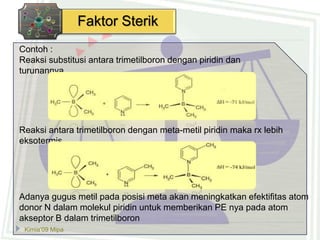Kimia’09 Mipa
Faktor Sterik
Contoh :
Reaksi substitusi antara trimetilboron dengan piridin dan
turunannya.
Reaksi antara trimetilboron dengan meta-metil piridin maka rx lebih
eksotermis
Adanya gugus metil pada posisi meta akan meningkatkan efektifitas atom
donor N dalam molekul piridin untuk memberikan PE nya pada atom
akseptor B dalam trimetilboron
 