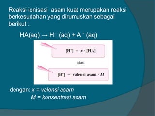 Reaksi ionisasi asam kuat merupakan reaksi
berkesudahan yang dirumuskan sebagai
berikut :

HA(aq) → Hᶧ
(aq) + A ̄ (aq)

dengan: x = valensi asam
M = konsentrasi asam

 