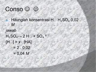 Conso  
Hitunglah konsentrasi HᶧH₂SO₄ 0,02
M
jawab
H₂SO₄→ 2 Hᶧ+ SO₄ ² ̄
[Hᶧ = x . [HA]
]
= 2 . 0,02
= 0,04 M
a.

 