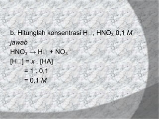 b. Hitunglah konsentrasi Hᶧ HNO₃ 0,1 M
,
jawab
HNO₃ → Hᶧ+ NO₃ ̄
[Hᶧ = x . [HA]
]
= 1 . 0,1
= 0,1 M

 