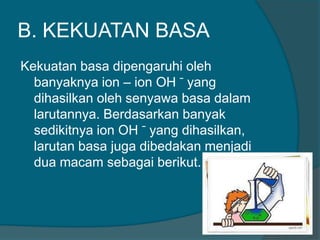 B. KEKUATAN BASA
Kekuatan basa dipengaruhi oleh
banyaknya ion – ion OH ̄ yang
dihasilkan oleh senyawa basa dalam
larutannya. Berdasarkan banyak
sedikitnya ion OH ̄ yang dihasilkan,
larutan basa juga dibedakan menjadi
dua macam sebagai berikut.

 