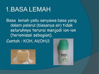 1.BASA LEMAH
Basa lemah yaitu senyawa basa yang
dalam pelarut (biasanya air) tidak
seluruhnya terurai menjadi ion-ion
(terionisasi sebagian).
Contoh : KOH, AI(OH)3

 