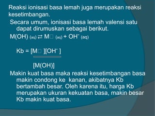 Reaksi ionisasi basa lemah juga merupakan reaksi
kesetimbangan.
Secara umum, ionisasi basa lemah valensi satu
dapat dirumuskan sebagai berikut.
M(OH) (aq) ⇄ Mᶧ (aq) + OH ̄ (aq)

Kb = [Mᶧ][OH ̄ ]
[M(OH)]
Makin kuat basa maka reaksi kesetimbangan basa
makin condong ke kanan, akibatnya Kb
bertambah besar. Oleh karena itu, harga Kb
merupakan ukuran kekuatan basa, makin besar
Kb makin kuat basa.

 