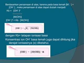 Berdasarkan persamaan di atas, karena pada basa lemah [Mᶧ] =
[OH ̄ ] , maka persamaan di atas dapat diubah menjadi:
Kb = [OH ̄ ]²
[M(OH)]
[OH ̄ ]² = Kb · [M(OH)]

dengan Kb= tetapan ionisasi basa
Konsentrasi ion OH ̄ basa lemah juga dapat dihitung jika
derajat ionisasinya (α) diketahui.

 