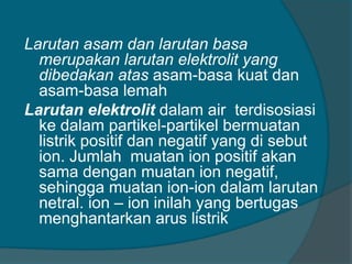 Larutan asam dan larutan basa
merupakan larutan elektrolit yang
dibedakan atas asam-basa kuat dan
asam-basa lemah
Larutan elektrolit dalam air terdisosiasi
ke dalam partikel-partikel bermuatan
listrik positif dan negatif yang di sebut
ion. Jumlah muatan ion positif akan
sama dengan muatan ion negatif,
sehingga muatan ion-ion dalam larutan
netral. ion – ion inilah yang bertugas
menghantarkan arus listrik

 