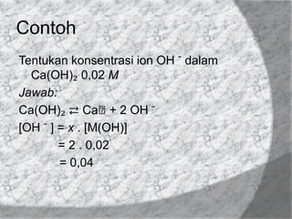 Contoh
Tentukan konsentrasi ion OH ̄ dalam
Ca(OH)₂ 0,02 M
Jawab:
Ca(OH)₂ ⇄ Caᶧ+ 2 OH ̄
[OH ̄ ] = x . [M(OH)]
= 2 . 0,02
= 0,04

 