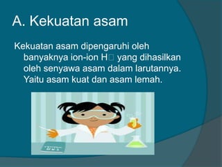 A. Kekuatan asam
Kekuatan asam dipengaruhi oleh
banyaknya ion-ion Hᶧyang dihasilkan
oleh senyawa asam dalam larutannya.
Yaitu asam kuat dan asam lemah.

 