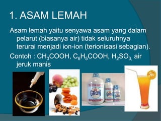 1. ASAM LEMAH
Asam lemah yaitu senyawa asam yang dalam
pelarut (biasanya air) tidak seluruhnya
terurai menjadi ion-ion (terionisasi sebagian).
Contoh : CH3COOH, C6H5COOH, H2SO3, air
jeruk manis

 