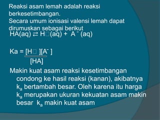 Reaksi asam lemah adalah reaksi
berkesetimbangan.
Secara umum ionisasi valensi lemah dapat
dirumuskan sebagai berikut

HA(aq) ⇄ Hᶧ
(aq) + A ̄ (aq)

Ka = [Hᶧ][A ̄ ]
[HA]
Makin kuat asam reaksi kesetimbangan
condong ke hasil reaksi (kanan), akibatnya
ka bertambah besar. Oleh karena itu harga
ka merupakan ukuran kekuatan asam makin
besar ka makin kuat asam

 
