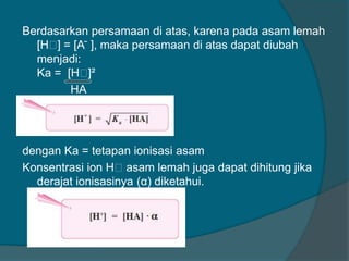 Berdasarkan persamaan di atas, karena pada asam lemah
[Hᶧ = [A ̄ ], maka persamaan di atas dapat diubah
]
menjadi:
Ka = [Hᶧ
]²
HA
[Hᶧ = Ka · [HA]
]2

dengan Ka = tetapan ionisasi asam
Konsentrasi ion Hᶧasam lemah juga dapat dihitung jika
derajat ionisasinya (α) diketahui.

 
