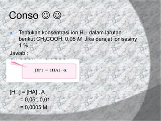 Conso  
Tentukan konsentrasi ion Hᶧdalam larutan
berikut CH3COOH. 0,05 M Jika derajat ionisasiny
1%
Jawab :
CH3COOH ⇄ CH3COO ̄ + Hᶧ
a.

[Hᶧ = [HA] . Α
]
= 0,05 . 0,01
= 0,0005 M

 
