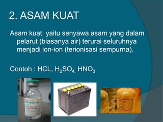 2. ASAM KUAT
Asam kuat yaitu senyawa asam yang dalam
pelarut (biasanya air) terurai seluruhnya
menjadi ion-ion (terionisasi sempurna).
Contoh : HCL, H2SO4. HNO3

 