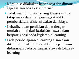  KBM bisa dilakukan kapan saja dan dimana
saja asalkan ada akses internet
 Tidak membutuhkan ruang khusus untuk
tatap muka dan mempersingkat waktu
pembelajaran, efisiensi waktu dan biaya.
 Kehadiran dan penilaian dapat dengan
mudah dinilai dari keaktifan siswa dalam
berpartisipasi pada kegiatan e-learning
 Pada pembelajaran e-learning siswa akan
dituntut untuk lebih aktif karena penilaian
didasarkan pada partisipasi siswa di fokus e-
learning
 