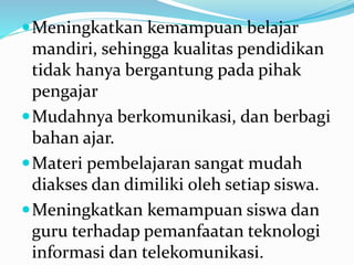 Meningkatkan kemampuan belajar
mandiri, sehingga kualitas pendidikan
tidak hanya bergantung pada pihak
pengajar
Mudahnya berkomunikasi, dan berbagi
bahan ajar.
Materi pembelajaran sangat mudah
diakses dan dimiliki oleh setiap siswa.
Meningkatkan kemampuan siswa dan
guru terhadap pemanfaatan teknologi
informasi dan telekomunikasi.
 