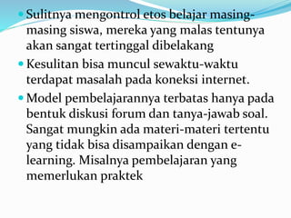  Sulitnya mengontrol etos belajar masing-
masing siswa, mereka yang malas tentunya
akan sangat tertinggal dibelakang
 Kesulitan bisa muncul sewaktu-waktu
terdapat masalah pada koneksi internet.
 Model pembelajarannya terbatas hanya pada
bentuk diskusi forum dan tanya-jawab soal.
Sangat mungkin ada materi-materi tertentu
yang tidak bisa disampaikan dengan e-
learning. Misalnya pembelajaran yang
memerlukan praktek
 
