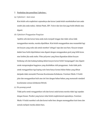2. Pembaikan dan pemulihan Upholsten :

(a) Upholsteri - kain tenun

   Kita boleh sofa reupholster sepenuhnya dan kerusi (anda boleh membekalkan kain anda

   sendiri jika anda mahu). Jahitan Patah, ZIP, Velcro dan lain-lain juga boleh dibaiki atau

   diganti.

(b) Upholsteri Penggantian Pengisian

   Apabila sofa dan kerusi lama anda mula menjadi longgar dan tidak selesa tidak

   menggantikan mereka, mereka dipulihkan. Kita boleh menggantikan atau menambah lagi

   inti kusyen yang sedia ada untuk memberi 'sebagai' rupa dan rasa baru. Kusyen tempat

   duduk busa boleh diperbaharui atau diganti dengan menggunakan gred yang lebih keras

   atau lembut jika anda mahu. Fiber polyester yang biasa digunakan dalam kusyen

   belakang sofa dan kadang-kadang dalam kusyen kerusi boleh 'mengungguli' atau diganti

   untuk mengurangkan bagginess yang disebabkan oleh penggunaan. Anda tidak perlu

   untuk menggantikan tiga keping suite lama hanya kerana bahan-bahan yang dibuat

   daripada tidak mematuhi Piawaian Keselamatan Kebakaran. Furniture Medic ® boleh

   jalur dan menggantikan buih atau inti lain dengan bahan-bahan yang memenuhi standard

   keselamatan semasa kebakaran British.

(c) Re-penutup penuh

   Tidak perlu untuk menggantikan sofa dan kerusi anda kerana mereka tidak lagi sepadan

   dengan hiasan. Perabot yang kerusi rehat boleh reupholstered sepenuhnya. Furniture

   Medic ® boleh memberi sofa dan kerusi nafas baru dengan menanggalkan kain lama dan

   semula meliputi mereka dalam baru.
 
