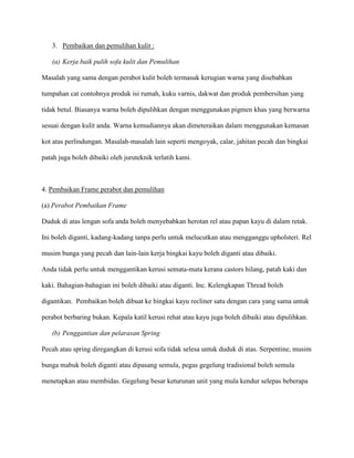3. Pembaikan dan pemulihan kulit :

   (a) Kerja baik pulih sofa kulit dan Pemulihan

Masalah yang sama dengan perabot kulit boleh termasuk kerugian warna yang disebabkan

tumpahan cat contohnya produk isi rumah, kuku varnis, dakwat dan produk pembersihan yang

tidak betul. Biasanya warna boleh dipulihkan dengan menggunakan pigmen khas yang berwarna

sesuai dengan kulit anda. Warna kemudiannya akan dimeteraikan dalam menggunakan kemasan

kot atas perlindungan. Masalah-masalah lain seperti mengoyak, calar, jahitan pecah dan bingkai

patah juga boleh dibaiki oleh juruteknik terlatih kami.



4. Pembaikan Frame perabot dan pemulihan

(a) Perabot Pembaikan Frame

Duduk di atas lengan sofa anda boleh menyebabkan herotan rel atau papan kayu di dalam retak.

Ini boleh diganti, kadang-kadang tanpa perlu untuk melucutkan atau mengganggu upholsteri. Rel

musim bunga yang pecah dan lain-lain kerja bingkai kayu boleh diganti atau dibaiki.

Anda tidak perlu untuk menggantikan kerusi semata-mata kerana castors hilang, patah kaki dan

kaki. Bahagian-bahagian ini boleh dibaiki atau diganti. Inc. Kelengkapan Thread boleh

digantikan. Pembaikan boleh dibuat ke bingkai kayu recliner satu dengan cara yang sama untuk

perabot berbaring bukan. Kepala katil kerusi rehat atau kayu juga boleh dibaiki atau dipulihkan.

   (b) Penggantian dan pelarasan Spring

Pecah atau spring diregangkan di kerusi sofa tidak selesa untuk duduk di atas. Serpentine, musim

bunga mabuk boleh diganti atau dipasang semula, pegas gegelung tradisional boleh semula

menetapkan atau membidas. Gegelung besar keturunan unit yang mula kendur selepas beberapa
 