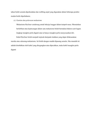 tahun boleh semula diperketatkan dan webbing anjal yang digunakan dalam beberapa perabot

moden boleh diperbaharui.

   (c) Gantian dan pelarasan mekanisme

          Mekanisme Recliner cenderung untuk bekerja longgar dalam tempoh masa. Memainkan

          berlebihan atau kepincangan dalam satu mekanisme boleh bermakna bahawa unit logam

          lengkap mungkin perlu diganti atau ia hanya mungkin perlu menyesuaikan diri.

          Kabel Recliner boleh menjadi terpisah daripada tindakan yang dapat dilaksanakan

mereka atau sekurang-mekanisme. Ini boleh dengan mudah dipasang semula. Jika masalah ini

adalah disebabkan oleh kabel yang diregangkan atau dipecahkan, maka kabel mungkin perlu

diganti
 