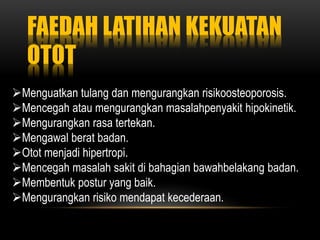 FAEDAH LATIHAN KEKUATAN
OTOT
Menguatkan tulang dan mengurangkan risikoosteoporosis.
Mencegah atau mengurangkan masalahpenyakit hipokinetik.
Mengurangkan rasa tertekan.
Mengawal berat badan.
Otot menjadi hipertropi.
Mencegah masalah sakit di bahagian bawahbelakang badan.
Membentuk postur yang baik.
Mengurangkan risiko mendapat kecederaan.