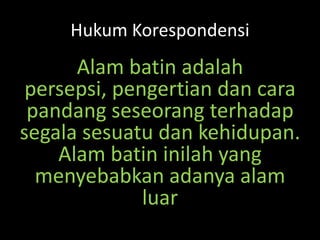 Hukum Korespondensi
Alam batin adalah
persepsi, pengertian dan cara
pandang seseorang terhadap
segala sesuatu dan kehidupan.
Alam batin inilah yang
menyebabkan adanya alam
luar
 