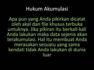 Hukum Akumulasi
Apa pun yang Anda pikirkan dicatat
oleh akal dan file khusus terbuka
untuknya. Jika pikiran itu berkali-kali
Anda lakukan maka data sejenis akan
terakumulasi. Hal itu membuat Anda
merasakan sesuatu yang sama
kendati tidak Anda lakukan di dunia
luar
 