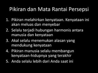 Pikiran dan Mata Rantai Persepsi
1. Pikiran melahirkan kenyataan. Kenyataan ini
akan meluas dan menyebar
2. Selalu terjadi hubungan harmonis antara
manusia dan kenyataan
3. Akal selalu menemukan alasan yang
mendukung kenyataan
4. Pikiran manusia selalu membangun
kenyataan-hidupnya yang terakhir
5. Anda selalu lebih dari Anda saat ini
 
