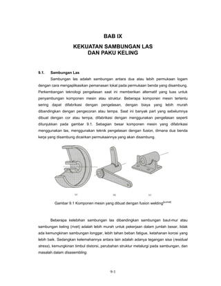 BAB IX
                    KEKUATAN SAMBUNGAN LAS
                        DAN PAKU KELING


9.1.   Sambungan Las
       Sambungan las adalah sambungan antara dua atau lebih permukaan logam
dengan cara mengaplikasikan pemanasan lokal pada permukaan benda yang disambung.
Perkembangan teknologi pengelasan saat ini memberikan alternatif yang luas untuk
penyambungan komponen mesin atau struktur. Beberapa komponen mesin tertentu
sering dapat difabrikasi dengan pengelasan, dengan biaya yang lebih murah
dibandingkan dengan pengecoran atau tempa. Saat ini banyak part yang sebelumnya
dibuat dengan cor atau tempa, difabrikasi dengan menggunakan pengelasan seperti
ditunjukkan pada gambar 9.1. Sebagian besar komponen mesin yang difabrikasi
menggunakan las, menggunakan teknik pengelasan dengan fusion, dimana dua benda
kerja yang disambung dicairkan permukaannya yang akan disambung.




         Gambar 9.1 Komponen mesin yang dibuat dengan fusion welding[juvinal]



       Beberapa kelebihan sambungan las dibandingkan sambungan baut-mur atau
sambungan keling (rivet) adalah lebih murah untuk pekerjaan dalam jumlah besar, tidak
ada kemungkinan sambungan longgar, lebih tahan beban fatigue, ketahanan korosi yang
lebih baik. Sedangkan kelemahannya antara lain adalah adanya tegangan sisa (residual
stress), kemungkinan timbul distorsi, perubahan struktur metalurgi pada sambungan, dan
masalah dalam disasembling.




                                         9-1
 