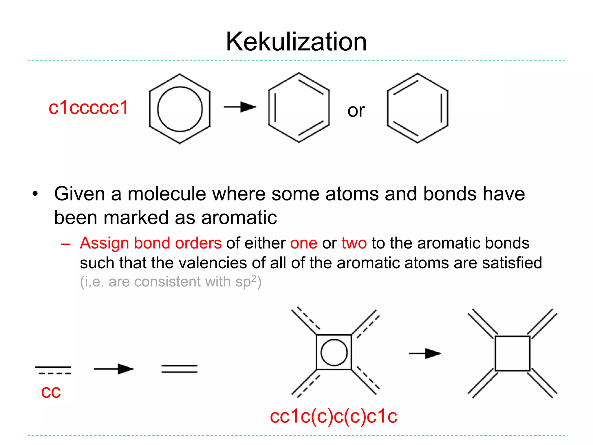 Kekulization
• Given a molecule where some atoms and bonds have
been marked as aromatic
– Assign bond orders of either one or two to the aromatic bonds
such that the valencies of all of the aromatic atoms are satisfied
(i.e. are consistent with sp2)
orc1ccccc1
cc
cc1c(c)c(c)c1c
 