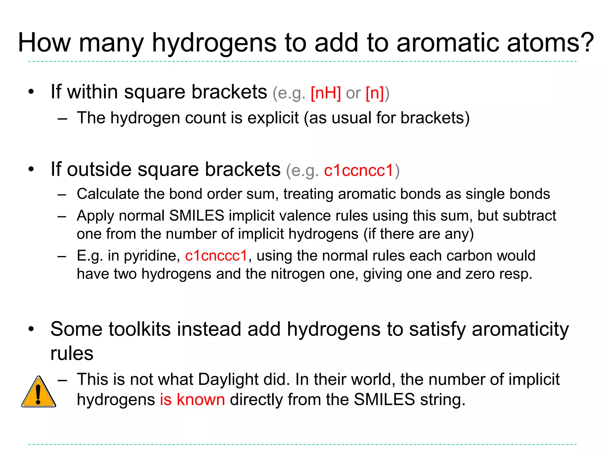 How many hydrogens to add to aromatic atoms?
• If within square brackets (e.g. [nH] or [n])
– The hydrogen count is explicit (as usual for brackets)
• If outside square brackets (e.g. c1ccncc1)
– Calculate the bond order sum, treating aromatic bonds as single bonds
– Apply normal SMILES implicit valence rules using this sum, but subtract
one from the number of implicit hydrogens (if there are any)
– E.g. in pyridine, c1cnccc1, using the normal rules each carbon would
have two hydrogens and the nitrogen one, giving one and zero resp.
• Some toolkits instead add hydrogens to satisfy aromaticity
rules
– This is not what Daylight did. In their world, the number of implicit
hydrogens is known directly from the SMILES string.
 