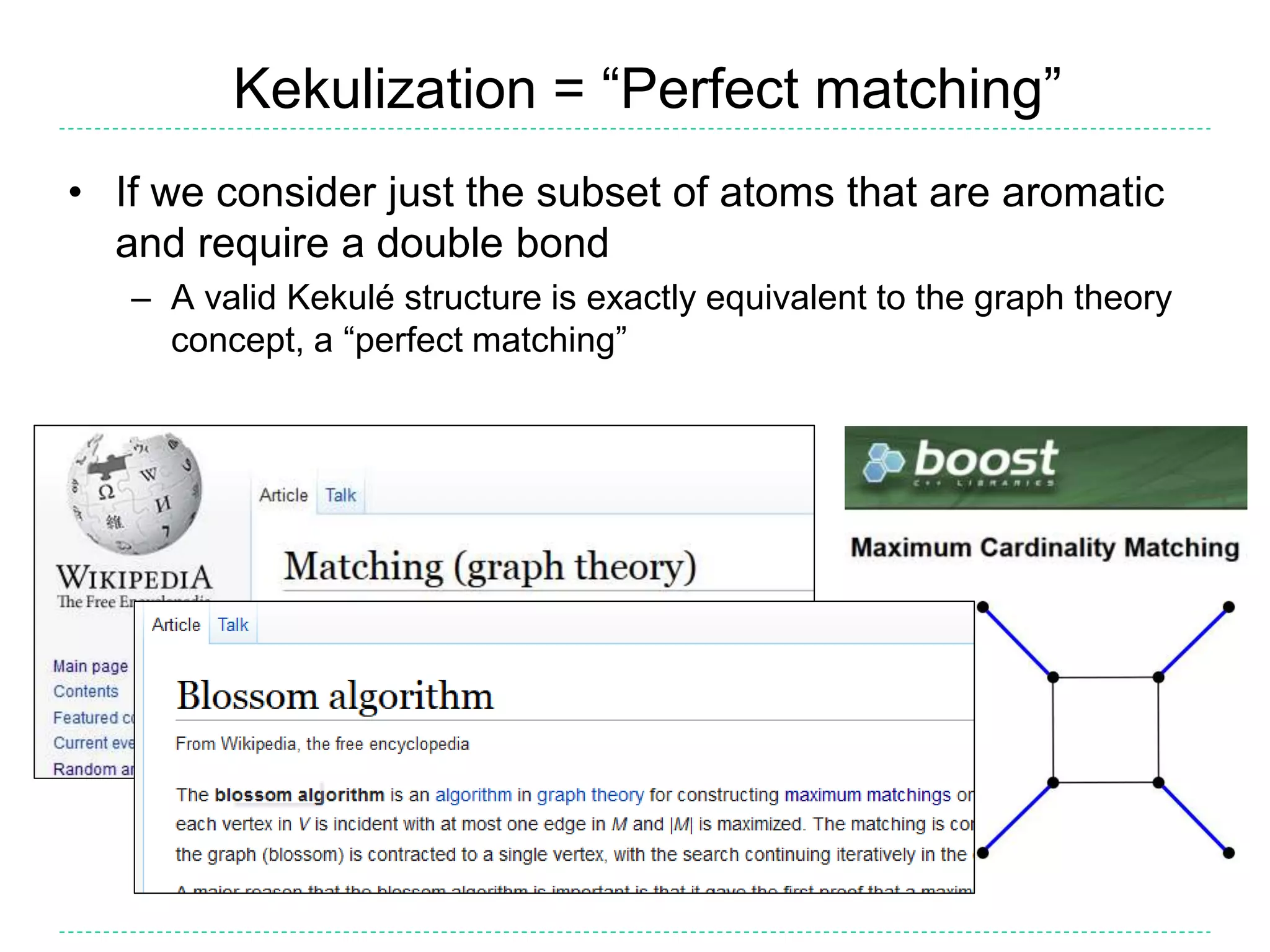 Kekulization = “Perfect matching”
• If we consider just the subset of atoms that are aromatic
and require a double bond
– A valid Kekulé structure is exactly equivalent to the graph theory
concept, a “perfect matching”
 