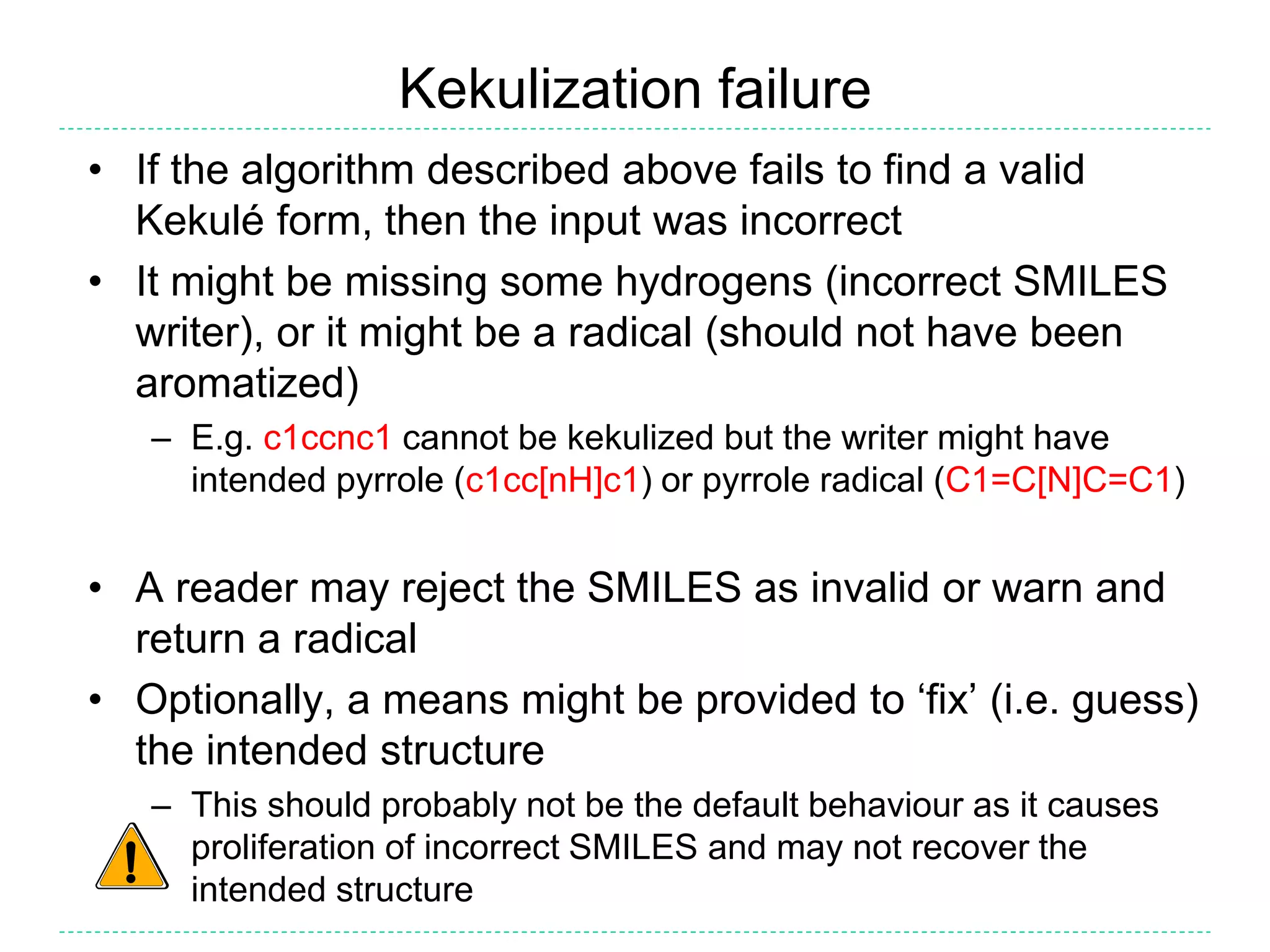 Kekulization failure
• If the algorithm described above fails to find a valid
Kekulé form, then the input was incorrect
• It might be missing some hydrogens (incorrect SMILES
writer), or it might be a radical (should not have been
aromatized)
– E.g. c1ccnc1 cannot be kekulized but the writer might have
intended pyrrole (c1cc[nH]c1) or pyrrole radical (C1=C[N]C=C1)
• A reader may reject the SMILES as invalid or warn and
return a radical
• Optionally, a means might be provided to ‘fix’ (i.e. guess)
the intended structure
– This should probably not be the default behaviour as it causes
proliferation of incorrect SMILES and may not recover the
intended structure
 