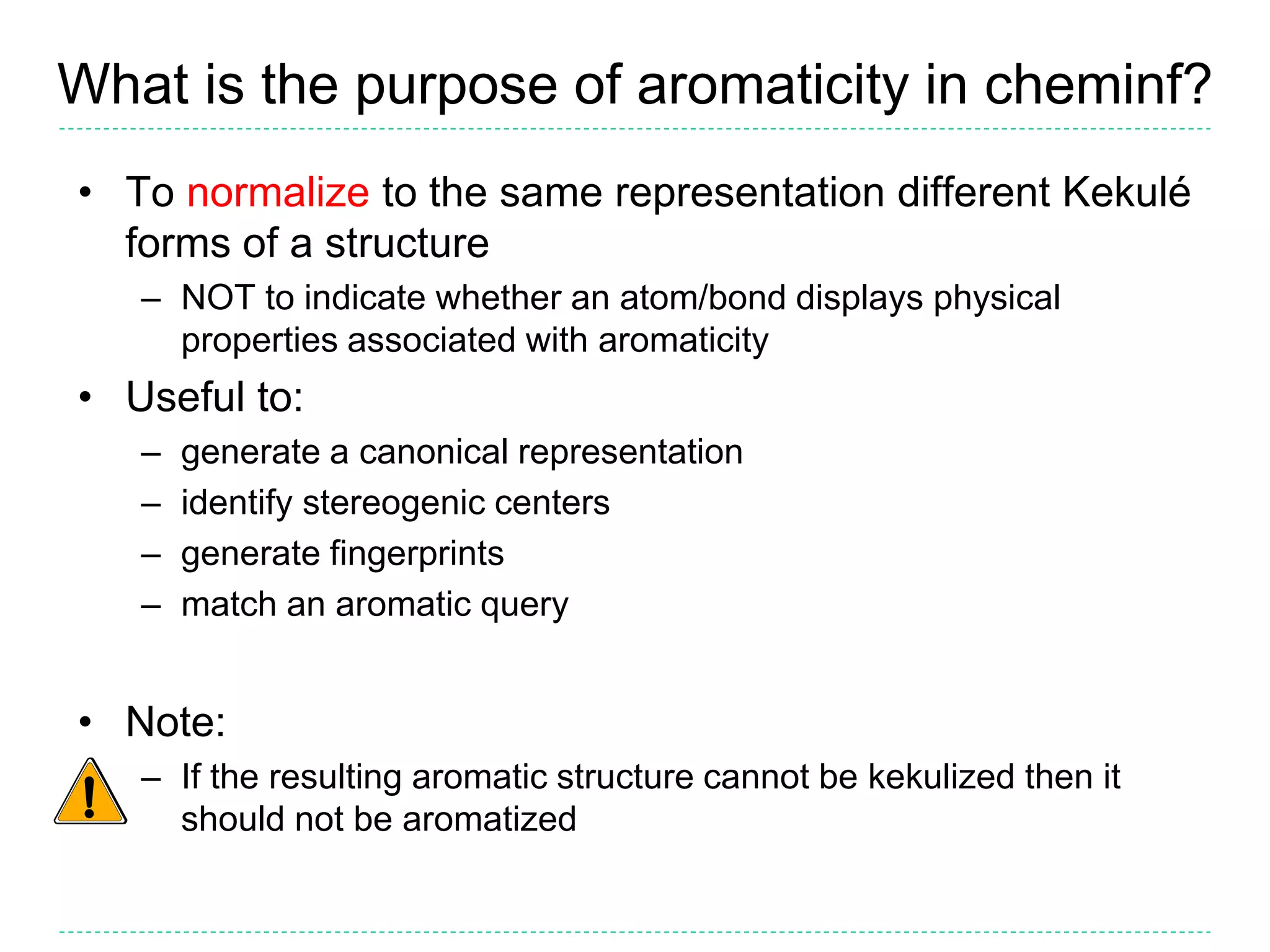 What is the purpose of aromaticity in cheminf?
• To normalize to the same representation different Kekulé
forms of a structure
– NOT to indicate whether an atom/bond displays physical
properties associated with aromaticity
• Useful to:
– generate a canonical representation
– identify stereogenic centers
– generate fingerprints
– match an aromatic query
• Note:
– If the resulting aromatic structure cannot be kekulized then it
should not be aromatized
 
