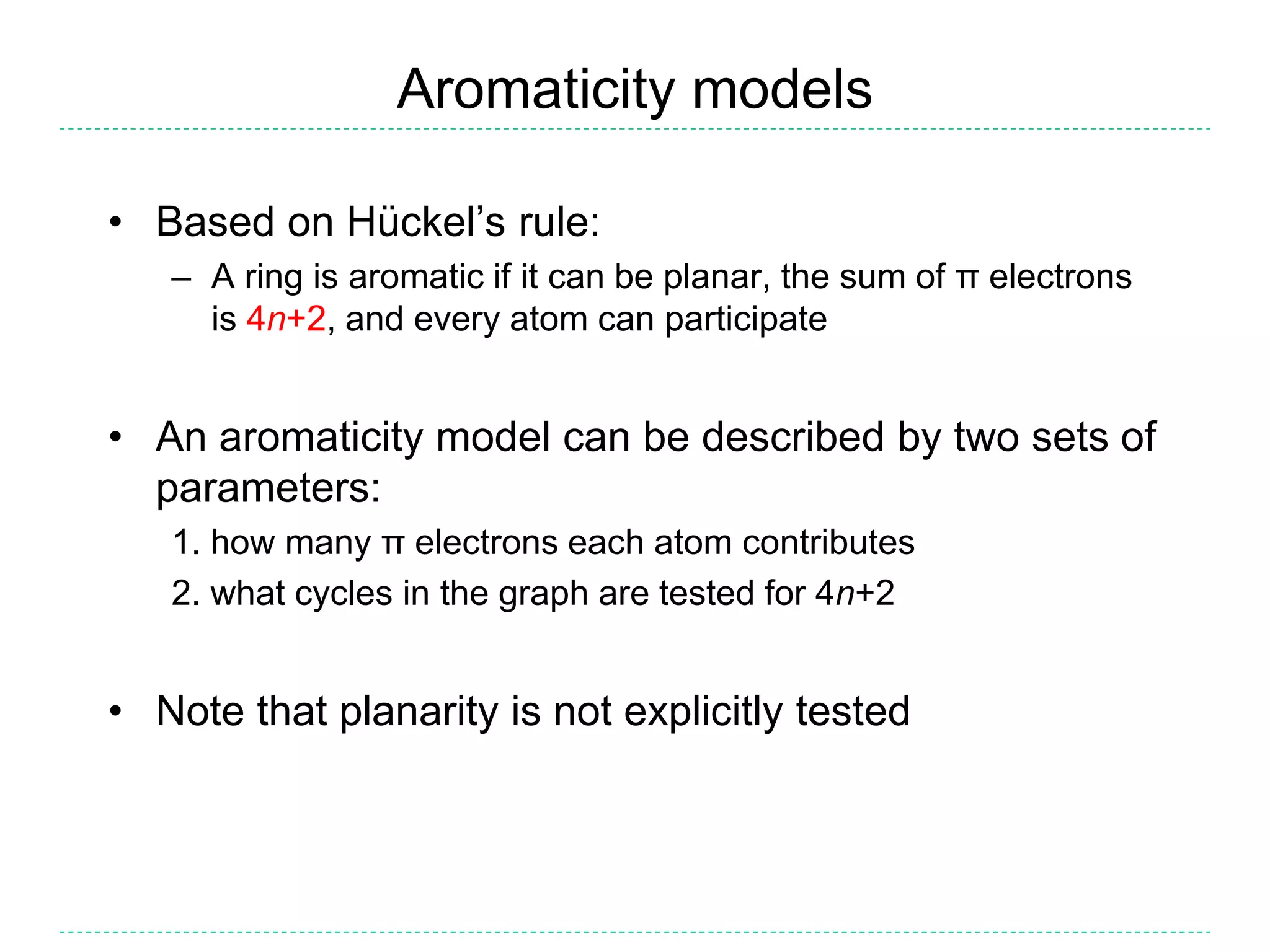 Aromaticity models
• Based on Hückel’s rule:
– A ring is aromatic if it can be planar, the sum of π electrons
is 4n+2, and every atom can participate
• An aromaticity model can be described by two sets of
parameters:
1. how many π electrons each atom contributes
2. what cycles in the graph are tested for 4n+2
• Note that planarity is not explicitly tested
 