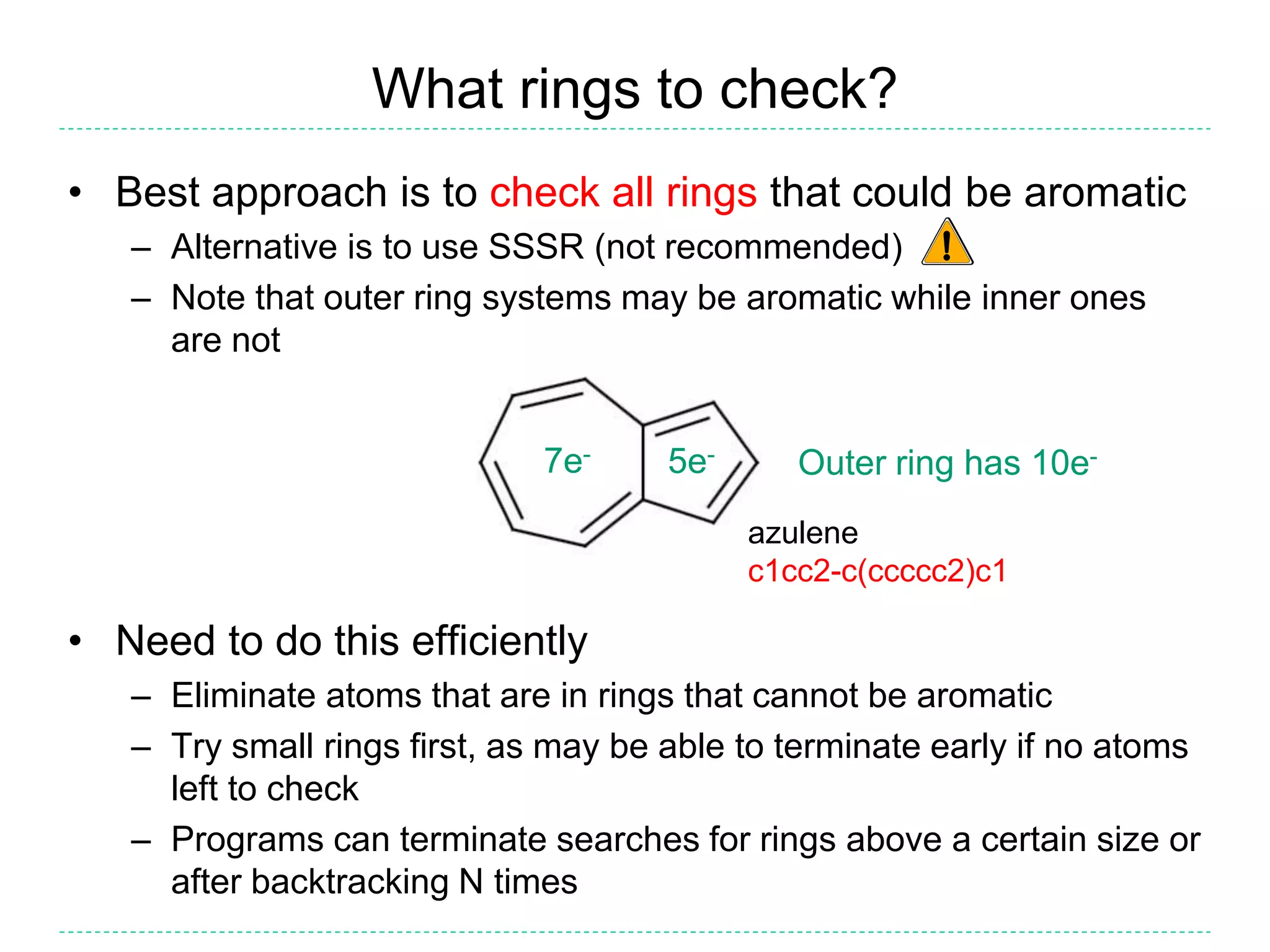 What rings to check?
• Best approach is to check all rings that could be aromatic
– Alternative is to use SSSR (not recommended)
– Note that outer ring systems may be aromatic while inner ones
are not
• Need to do this efficiently
– Eliminate atoms that are in rings that cannot be aromatic
– Try small rings first, as may be able to terminate early if no atoms
left to check
– Programs can terminate searches for rings above a certain size or
after backtracking N times
5e-7e-
Outer ring has 10e-
azulene
c1cc2-c(ccccc2)c1
 