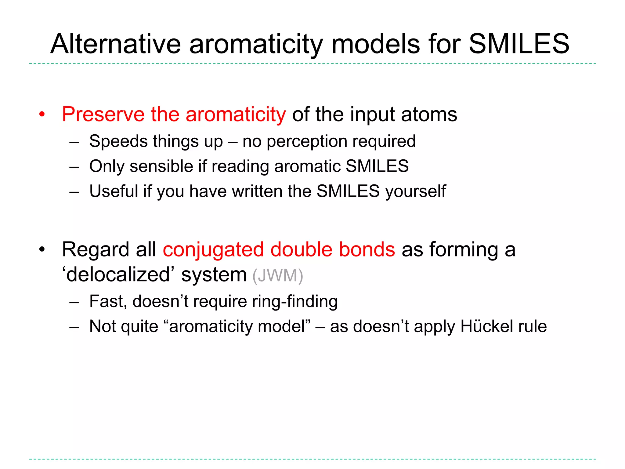 Alternative aromaticity models for SMILES
• Preserve the aromaticity of the input atoms
– Speeds things up – no perception required
– Only sensible if reading aromatic SMILES
– Useful if you have written the SMILES yourself
• Regard all conjugated double bonds as forming a
‘delocalized’ system (JWM)
– Fast, doesn’t require ring-finding
– Not quite “aromaticity model” – as doesn’t apply Hückel rule
 