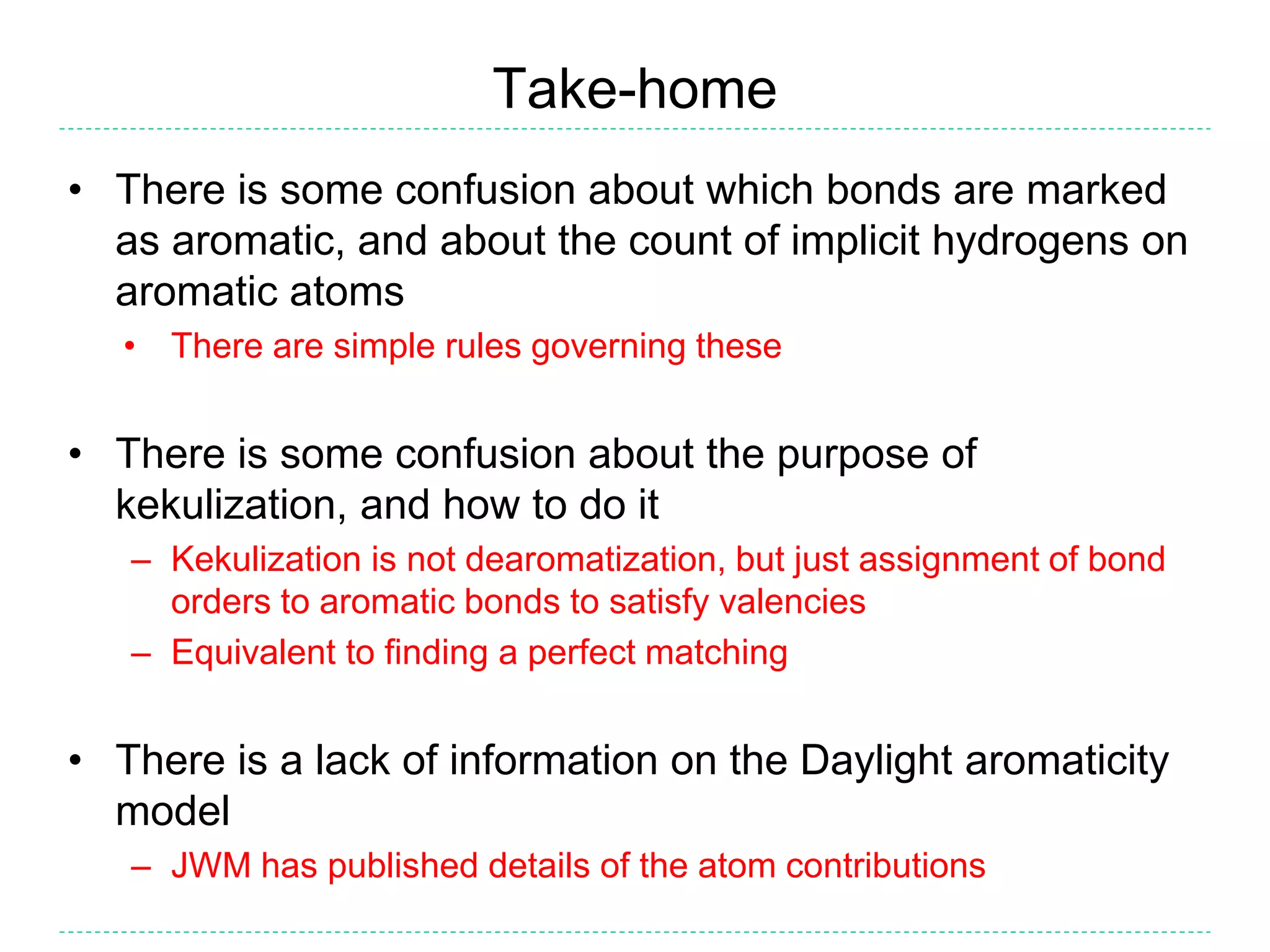 Take-home
• There is some confusion about which bonds are marked
as aromatic, and about the count of implicit hydrogens on
aromatic atoms
• There are simple rules governing these
• There is some confusion about the purpose of
kekulization, and how to do it
– Kekulization is not dearomatization, but just assignment of bond
orders to aromatic bonds to satisfy valencies
– Equivalent to finding a perfect matching
• There is a lack of information on the Daylight aromaticity
model
– JWM has published details of the atom contributions
 