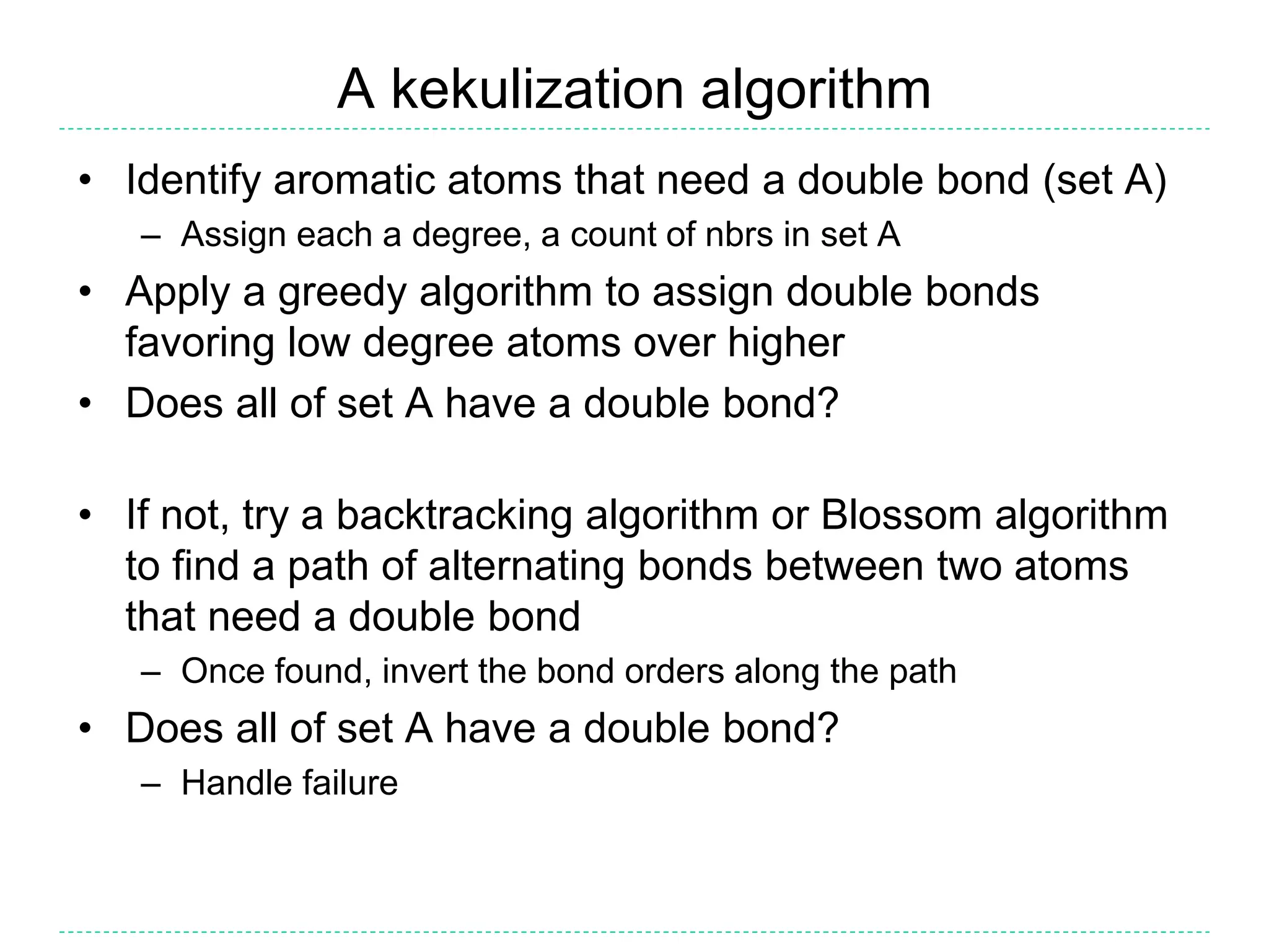 A kekulization algorithm
• Identify aromatic atoms that need a double bond (set A)
– Assign each a degree, a count of nbrs in set A
• Apply a greedy algorithm to assign double bonds
favoring low degree atoms over higher
• Does all of set A have a double bond?
• If not, try a backtracking algorithm or Blossom algorithm
to find a path of alternating bonds between two atoms
that need a double bond
– Once found, invert the bond orders along the path
• Does all of set A have a double bond?
– Handle failure
 