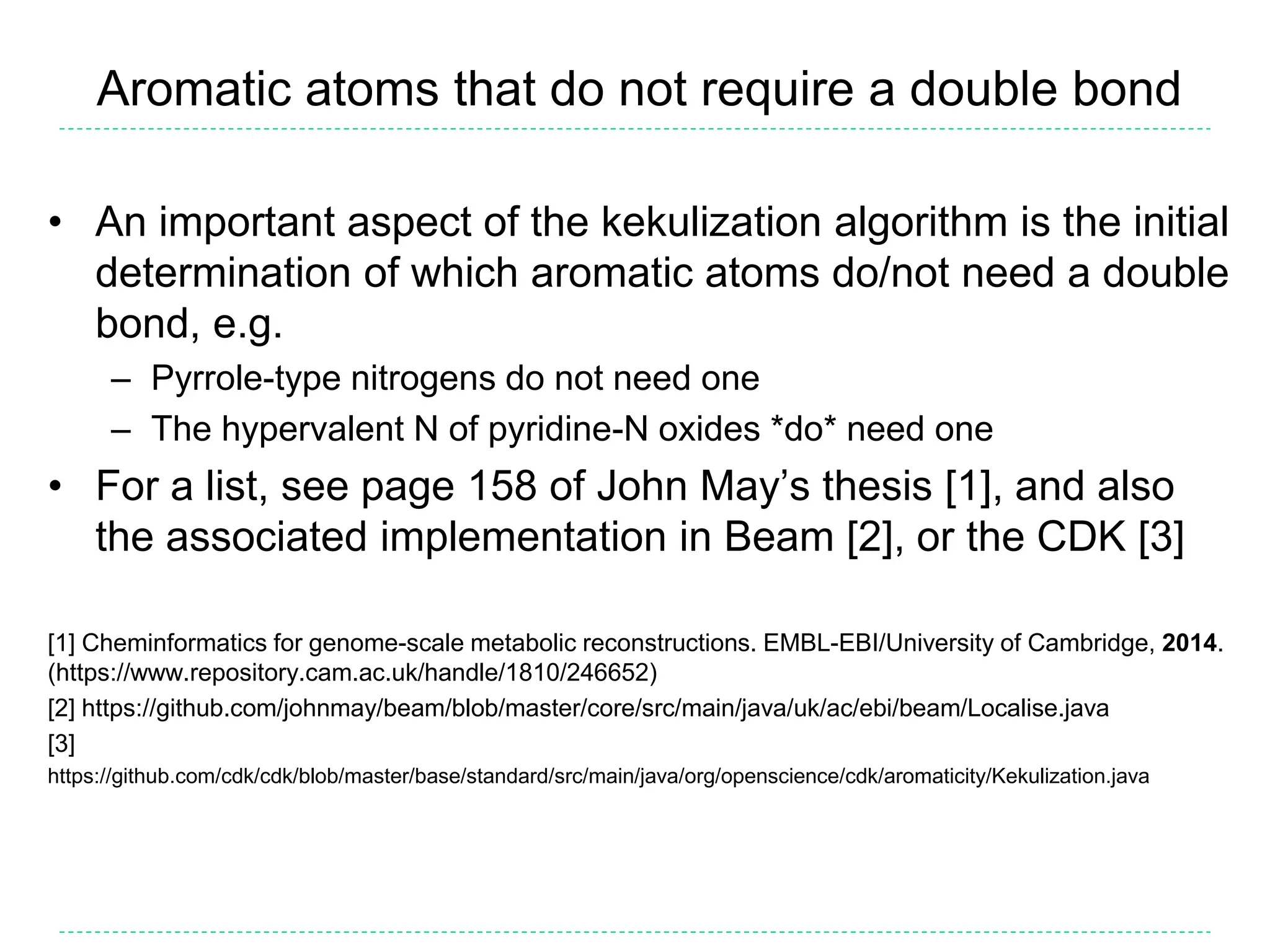 Aromatic atoms that do not require a double bond
• An important aspect of the kekulization algorithm is the initial
determination of which aromatic atoms do/not need a double
bond, e.g.
– Pyrrole-type nitrogens do not need one
– The hypervalent N of pyridine-N oxides *do* need one
• For a list, see page 158 of John May’s thesis [1], and also
the associated implementation in Beam [2], or the CDK [3]
[1] Cheminformatics for genome-scale metabolic reconstructions. EMBL-EBI/University of Cambridge, 2014.
(https://www.repository.cam.ac.uk/handle/1810/246652)
[2] https://github.com/johnmay/beam/blob/master/core/src/main/java/uk/ac/ebi/beam/Localise.java
[3]
https://github.com/cdk/cdk/blob/master/base/standard/src/main/java/org/openscience/cdk/aromaticity/Kekulization.java
 