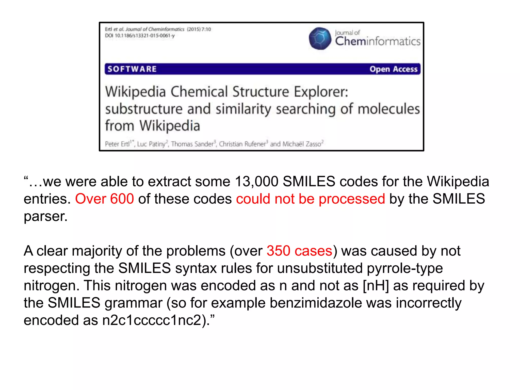“…we were able to extract some 13,000 SMILES codes for the Wikipedia
entries. Over 600 of these codes could not be processed by the SMILES
parser.
A clear majority of the problems (over 350 cases) was caused by not
respecting the SMILES syntax rules for unsubstituted pyrrole-type
nitrogen. This nitrogen was encoded as n and not as [nH] as required by
the SMILES grammar (so for example benzimidazole was incorrectly
encoded as n2c1ccccc1nc2).”
 