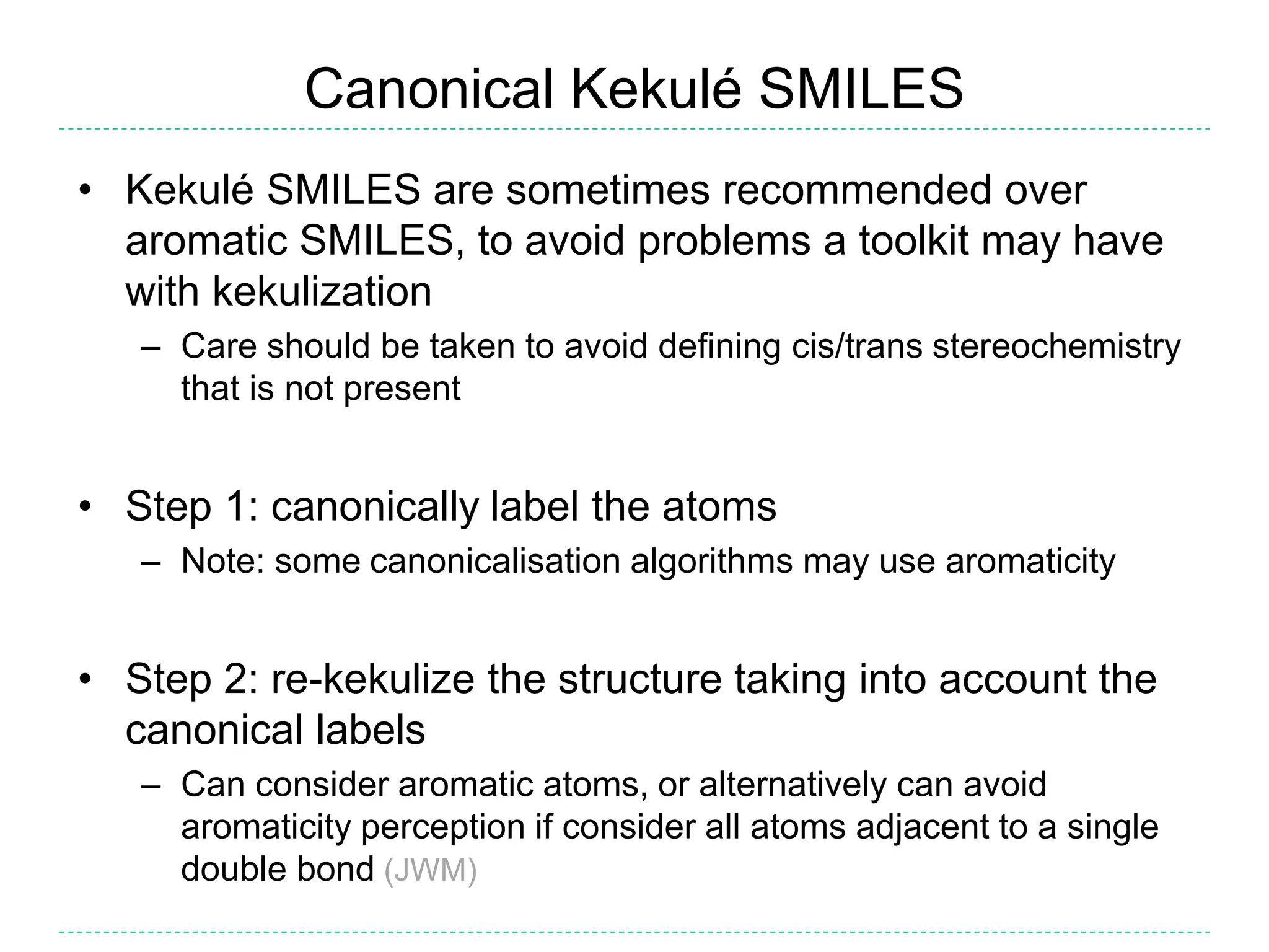 Canonical Kekulé SMILES
• Kekulé SMILES are sometimes recommended over
aromatic SMILES, to avoid problems a toolkit may have
with kekulization
– Care should be taken to avoid defining cis/trans stereochemistry
that is not present
• Step 1: canonically label the atoms
– Note: some canonicalisation algorithms may use aromaticity
• Step 2: re-kekulize the structure taking into account the
canonical labels
– Can consider aromatic atoms, or alternatively can avoid
aromaticity perception if consider all atoms adjacent to a single
double bond (JWM)
 