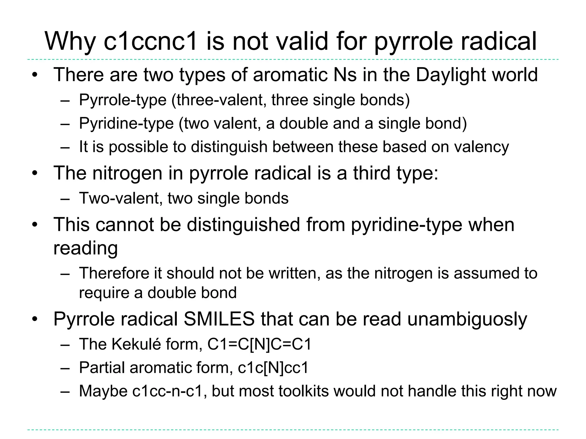 Why c1ccnc1 is not valid for pyrrole radical
• There are two types of aromatic Ns in the Daylight world
– Pyrrole-type (three-valent, three single bonds)
– Pyridine-type (two valent, a double and a single bond)
– It is possible to distinguish between these based on valency
• The nitrogen in pyrrole radical is a third type:
– Two-valent, two single bonds
• This cannot be distinguished from pyridine-type when
reading
– Therefore it should not be written, as the nitrogen is assumed to
require a double bond
• Pyrrole radical SMILES that can be read unambiguosly
– The Kekulé form, C1=C[N]C=C1
– Partial aromatic form, c1c[N]cc1
– Maybe c1cc-n-c1, but most toolkits would not handle this right now
 